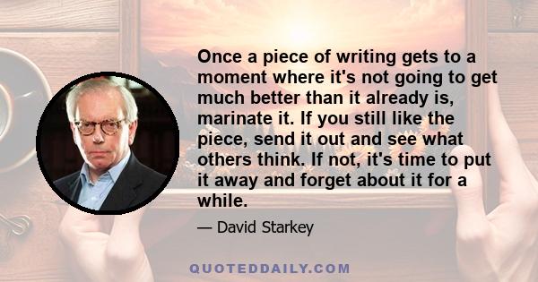 Once a piece of writing gets to a moment where it's not going to get much better than it already is, marinate it. If you still like the piece, send it out and see what others think. If not, it's time to put it away and