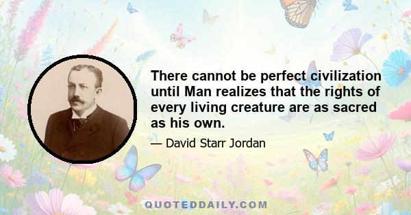 There cannot be perfect civilization until Man realizes that the rights of every living creature are as sacred as his own.