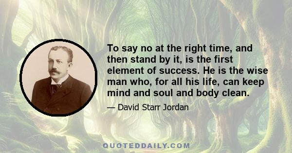 To say no at the right time, and then stand by it, is the first element of success. He is the wise man who, for all his life, can keep mind and soul and body clean.