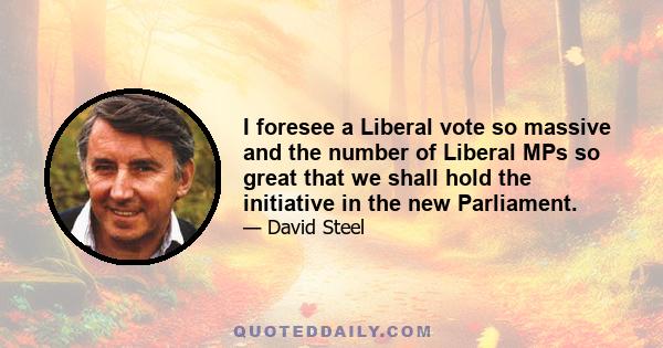 I foresee a Liberal vote so massive and the number of Liberal MPs so great that we shall hold the initiative in the new Parliament.