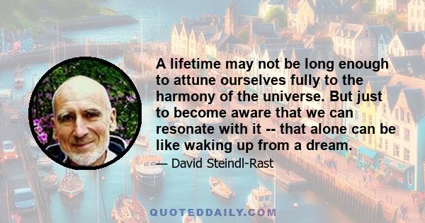 A lifetime may not be long enough to attune ourselves fully to the harmony of the universe. But just to become aware that we can resonate with it -- that alone can be like waking up from a dream.