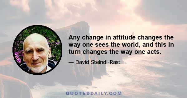 Any change in attitude changes the way one sees the world, and this in turn changes the way one acts.