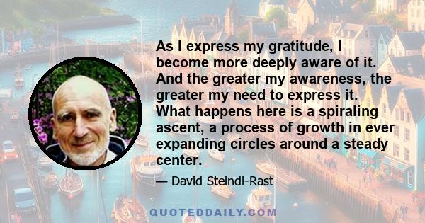 As I express my gratitude, I become more deeply aware of it. And the greater my awareness, the greater my need to express it. What happens here is a spiraling ascent, a process of growth in ever expanding circles around 