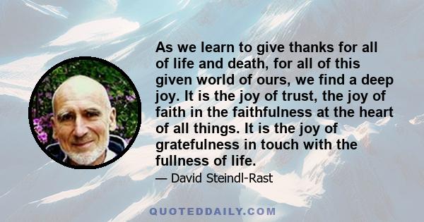 As we learn to give thanks for all of life and death, for all of this given world of ours, we find a deep joy. It is the joy of trust, the joy of faith in the faithfulness at the heart of all things. It is the joy of