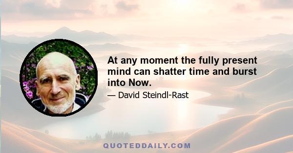 At any moment the fully present mind can shatter time and burst into Now.