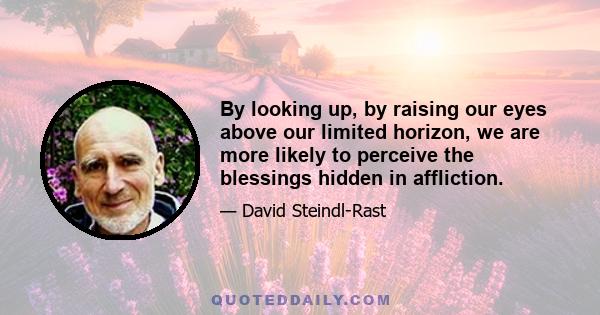 By looking up, by raising our eyes above our limited horizon, we are more likely to perceive the blessings hidden in affliction.