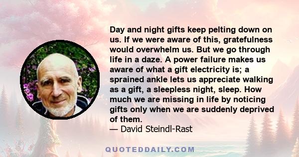 Day and night gifts keep pelting down on us. If we were aware of this, gratefulness would overwhelm us. But we go through life in a daze. A power failure makes us aware of what a gift electricity is; a sprained ankle