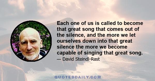 Each one of us is called to become that great song that comes out of the silence, and the more we let ourselves down into that great silence the more we become capable of singing that great song.