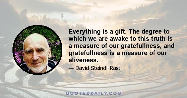 Everything is a gift. The degree to which we are awake to this truth is a measure of our gratefullness, and gratefullness is a measure of our aliveness.