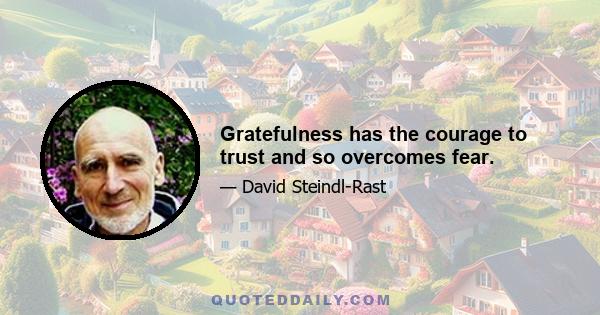 Gratefulness has the courage to trust and so overcomes fear.