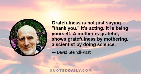 Gratefulness is not just saying thank you. It's acting. It is being yourself. A mother is grateful, shows gratefulness by mothering, a scientist by doing science.