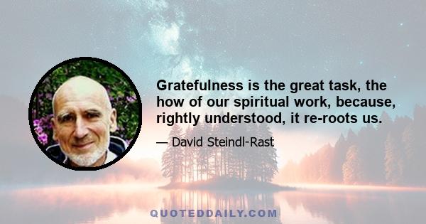 Gratefulness is the great task, the how of our spiritual work, because, rightly understood, it re-roots us.