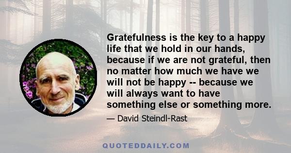 Gratefulness is the key to a happy life that we hold in our hands, because if we are not grateful, then no matter how much we have we will not be happy -- because we will always want to have something else or something