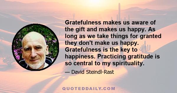 Gratefulness makes us aware of the gift and makes us happy. As long as we take things for granted they don't make us happy. Gratefulness is the key to happiness. Practicing gratitude is so central to my spirituality.