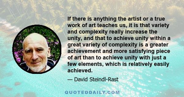 If there is anything the artist or a true work of art teaches us, it is that variety and complexity really increase the unity, and that to achieve unity within a great variety of complexity is a greater achievement and