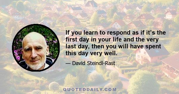 If you learn to respond as if it’s the first day in your life and the very last day, then you will have spent this day very well.