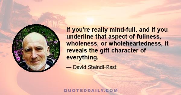 If you're really mind-full, and if you underline that aspect of fullness, wholeness, or wholeheartedness, it reveals the gift character of everything.