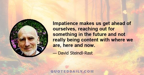 Impatience makes us get ahead of ourselves, reaching out for something in the future and not really being content with where we are, here and now.