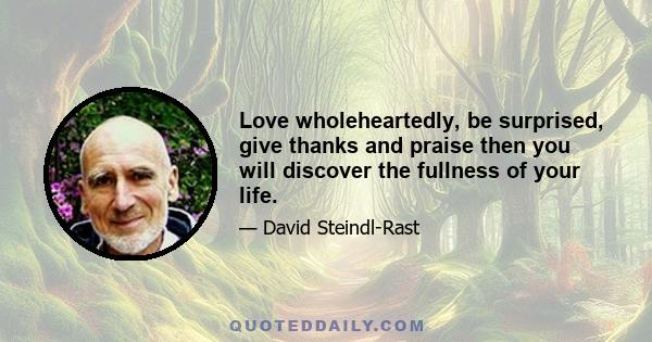 Love wholeheartedly, be surprised, give thanks and praise then you will discover the fullness of your life.