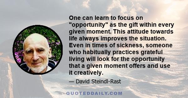 One can learn to focus on opportunity as the gift within every given moment. This attitude towards life always improves the situation. Even in times of sickness, someone who habitually practices grateful living will