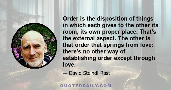 Order is the disposition of things in which each gives to the other its room, its own proper place. That's the external aspect. The other is that order that springs from love: there's no other way of establishing order