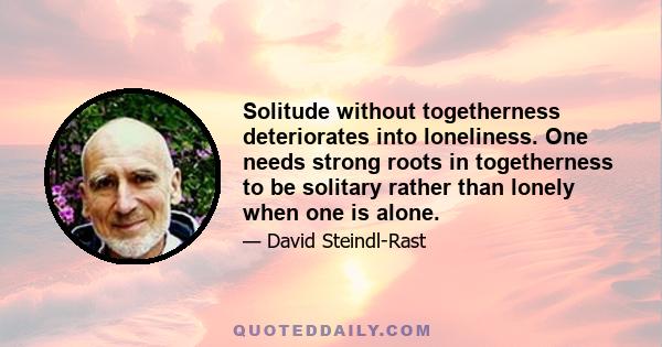 Solitude without togetherness deteriorates into loneliness. One needs strong roots in togetherness to be solitary rather than lonely when one is alone.