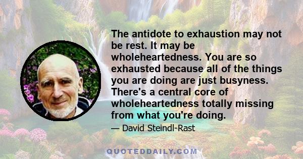 The antidote to exhaustion may not be rest. It may be wholeheartedness. You are so exhausted because all of the things you are doing are just busyness. There's a central core of wholeheartedness totally missing from