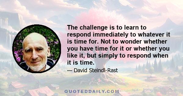 The challenge is to learn to respond immediately to whatever it is time for. Not to wonder whether you have time for it or whether you like it, but simply to respond when it is time.