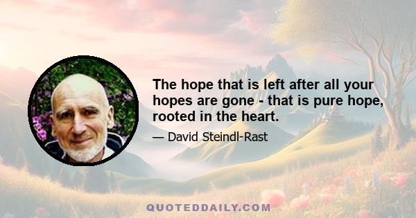 The hope that is left after all your hopes are gone - that is pure hope, rooted in the heart.