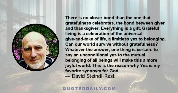 There is no closer bond than the one that gratefulness celebrates, the bond between giver and thanksgiver. Everything is a gift. Grateful living is a celebration of the universal give-and-take of life, a limitless yes