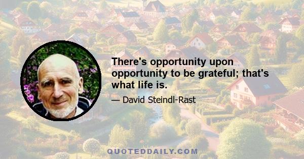 There's opportunity upon opportunity to be grateful; that's what life is.