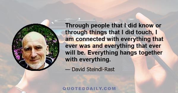 Through people that I did know or through things that I did touch, I am connected with everything that ever was and everything that ever will be. Everything hangs together with everything.