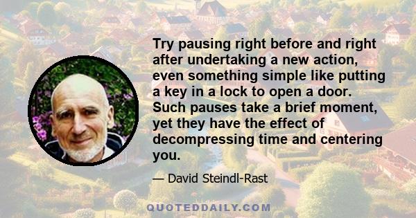 Try pausing right before and right after undertaking a new action, even something simple like putting a key in a lock to open a door. Such pauses take a brief moment, yet they have the effect of decompressing time and