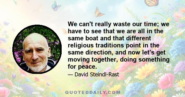 We can't really waste our time; we have to see that we are all in the same boat and that different religious traditions point in the same direction, and now let's get moving together, doing something for peace.