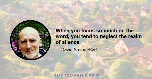 When you focus so much on the word, you tend to neglect the realm of silence.