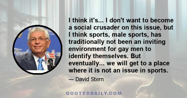 I think it's... I don't want to become a social crusader on this issue, but I think sports, male sports, has traditionally not been an inviting environment for gay men to identify themselves. But eventually... we will