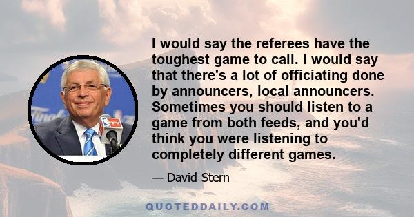 I would say the referees have the toughest game to call. I would say that there's a lot of officiating done by announcers, local announcers. Sometimes you should listen to a game from both feeds, and you'd think you