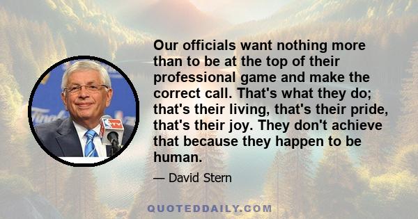 Our officials want nothing more than to be at the top of their professional game and make the correct call. That's what they do; that's their living, that's their pride, that's their joy. They don't achieve that because 