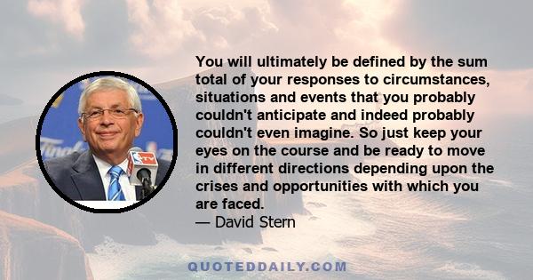 You will ultimately be defined by the sum total of your responses to circumstances, situations and events that you probably couldn't anticipate and indeed probably couldn't even imagine. So just keep your eyes on the