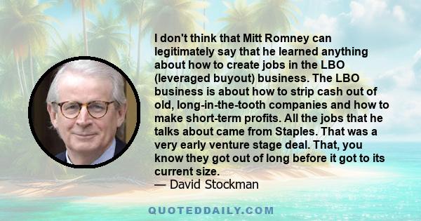 I don't think that Mitt Romney can legitimately say that he learned anything about how to create jobs in the LBO (leveraged buyout) business. The LBO business is about how to strip cash out of old, long-in-the-tooth