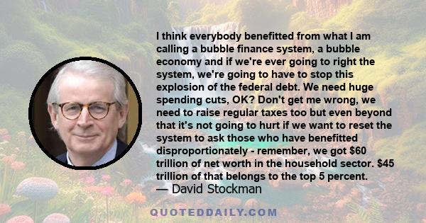 I think everybody benefitted from what I am calling a bubble finance system, a bubble economy and if we're ever going to right the system, we're going to have to stop this explosion of the federal debt. We need huge