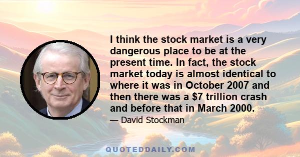 I think the stock market is a very dangerous place to be at the present time. In fact, the stock market today is almost identical to where it was in October 2007 and then there was a $7 trillion crash and before that in 