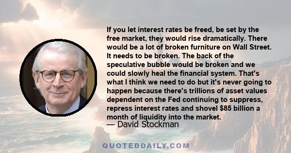 If you let interest rates be freed, be set by the free market, they would rise dramatically. There would be a lot of broken furniture on Wall Street. It needs to be broken. The back of the speculative bubble would be