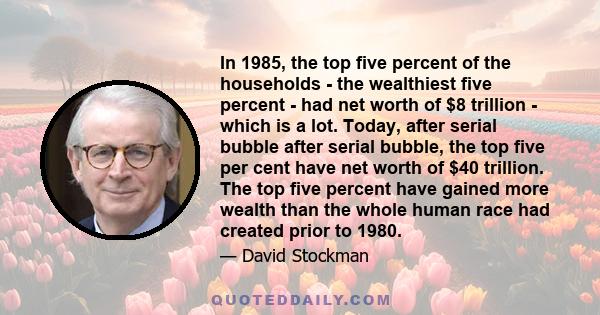 In 1985, the top five percent of the households - the wealthiest five percent - had net worth of $8 trillion - which is a lot. Today, after serial bubble after serial bubble, the top five per cent have net worth of $40