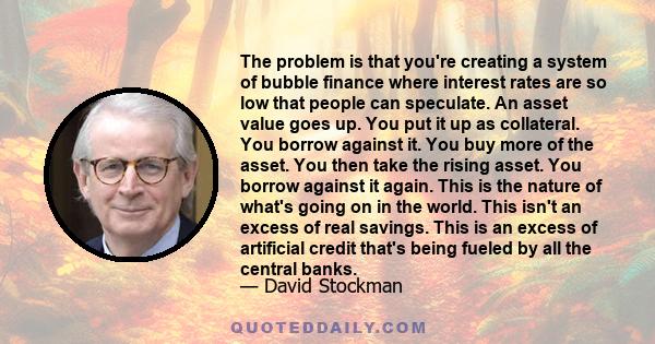 The problem is that you're creating a system of bubble finance where interest rates are so low that people can speculate. An asset value goes up. You put it up as collateral. You borrow against it. You buy more of the