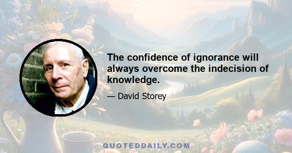 The confidence of ignorance will always overcome the indecision of knowledge.