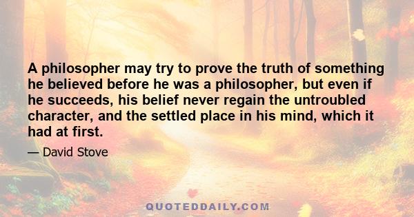 A philosopher may try to prove the truth of something he believed before he was a philosopher, but even if he succeeds, his belief never regain the untroubled character, and the settled place in his mind, which it had