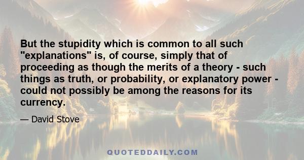 But the stupidity which is common to all such explanations is, of course, simply that of proceeding as though the merits of a theory - such things as truth, or probability, or explanatory power - could not possibly be