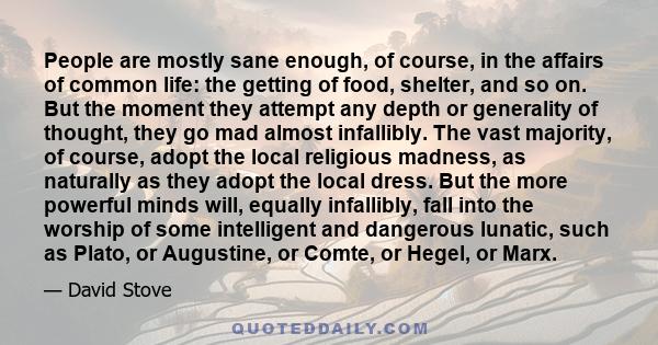 People are mostly sane enough, of course, in the affairs of common life: the getting of food, shelter, and so on. But the moment they attempt any depth or generality of thought, they go mad almost infallibly. The vast