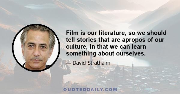 Film is our literature, so we should tell stories that are apropos of our culture, in that we can learn something about ourselves.